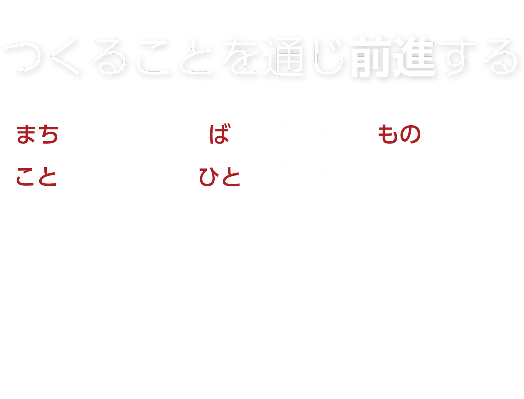 つくることを通じ前進する　「まち」づくり「ば」づくり「もの」づくり「こと」づくり「ひと」づくり　変化が激しい不確実（VUCA）な時代、これからの社会で新たな価値をつくる人（もの・サービス、こと・事業）の前進をサポートし、我々も新たな価値を創造し前進します。